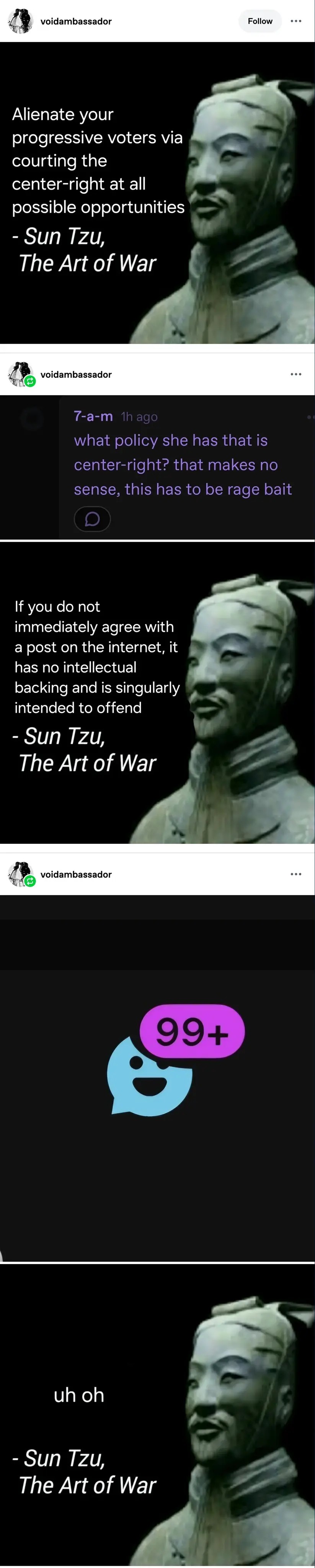 A tumblr post by voidambassador.    It is an image made to look like a quote, it says: "Alienate your progressive voters by courting the center-right at all possible opportunities - Sun tzu, the art of war.   It has a reblog with a screenshot of a comment saying: "what policy she has that is center right [sic]? that makes no sense this has to be ragebait."   It has another edited quote saying: "If you do not immediately agree with a post on the internet, it has no intellectual backing and is singularly intended to offend. - Sun Tzu, the art of war.    There is a final reblog. It shows a screenshot of the tumblr messages icon, showing that there is 72 new messages sent to the author of the post. This reblog is equipped with yet another edited quote saying "uh oh - Sun Tzu, the art of war".  